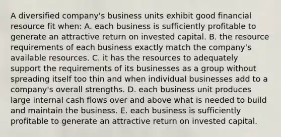 A diversified company's business units exhibit good financial resource fit when: A. each business is sufficiently profitable to generate an attractive return on invested capital. B. the resource requirements of each business exactly match the company's available resources. C. it has the resources to adequately support the requirements of its businesses as a group without spreading itself too thin and when individual businesses add to a company's overall strengths. D. each business unit produces large internal cash flows over and above what is needed to build and maintain the business. E. each business is sufficiently profitable to generate an attractive return on invested capital.