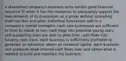 A diversified company's business units exhibit good financial resource fit when it has the resources to adequately support the requirements of its businesses as a group without spreading itself too thin and when individual businesses add to a company's overall strengths. cash cow businesses are sufficient to fund its needs to turn cash hogs into potential young stars. self-supporting stars are able to plow their cash flows into funding cash cows. each business is sufficiently profitable to generate an attractive return on invested capital. each business unit produces large internal cash flows over and above what is needed to build and maintain the business.