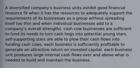 A diversified company's business units exhibit good financial resource fit when it has the resources to adequately support the requirements of its businesses as a group without spreading itself too thin and when individual businesses add to a company's overall strengths. cash cow businesses are sufficient to fund its needs to turn cash hogs into potential young stars. self-supporting stars are able to plow their cash flows into funding cash cows. each business is sufficiently profitable to generate an attractive return on invested capital. each business unit produces large internal cash flows over and above what is needed to build and maintain the business.