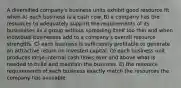 A diversified company's business units exhibit good resource fit when A) each business is a cash cow. B) a company has the resources to adequately support the requirements of its businesses as a group without spreading itself too thin and when individual businesses add to a company's overall resource strengths. C) each business is sufficiently profitable to generate an attractive return on invested capital. D) each business unit produces large internal cash flows over and above what is needed to build and maintain the business. E) the resource requirements of each business exactly match the resources the company has available.