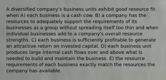 A diversified company's business units exhibit good resource fit when A) each business is a cash cow. B) a company has the resources to adequately support the requirements of its businesses as a group without spreading itself too thin and when individual businesses add to a company's overall resource strengths. C) each business is sufficiently profitable to generate an attractive return on invested capital. D) each business unit produces large internal cash flows over and above what is needed to build and maintain the business. E) the resource requirements of each business exactly match the resources the company has available.