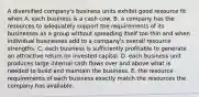 A diversified company's business units exhibit good resource fit when A. each business is a cash cow. B. a company has the resources to adequately support the requirements of its businesses as a group without spreading itself too thin and when individual businesses add to a company's overall resource strengths. C. each business is sufficiently profitable to generate an attractive return on invested capital. D. each business unit produces large internal cash flows over and above what is needed to build and maintain the business. E. the resource requirements of each business exactly match the resources the company has available.