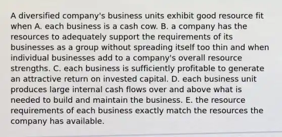 A diversified company's business units exhibit good resource fit when A. each business is a cash cow. B. a company has the resources to adequately support the requirements of its businesses as a group without spreading itself too thin and when individual businesses add to a company's overall resource strengths. C. each business is sufficiently profitable to generate an attractive return on invested capital. D. each business unit produces large internal cash flows over and above what is needed to build and maintain the business. E. the resource requirements of each business exactly match the resources the company has available.