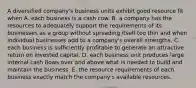 A diversified company's business units exhibit good resource fit when A. each business is a cash cow. B. a company has the resources to adequately support the requirements of its businesses as a group without spreading itself too thin and when individual businesses add to a company's overall strengths. C. each business is sufficiently profitable to generate an attractive return on invested capital. D. each business unit produces large internal cash flows over and above what is needed to build and maintain the business. E. the resource requirements of each business exactly match the company's available resources.