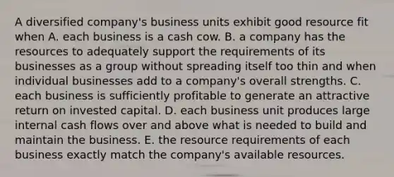 A diversified company's business units exhibit good resource fit when A. each business is a cash cow. B. a company has the resources to adequately support the requirements of its businesses as a group without spreading itself too thin and when individual businesses add to a company's overall strengths. C. each business is sufficiently profitable to generate an attractive return on invested capital. D. each business unit produces large internal cash flows over and above what is needed to build and maintain the business. E. the resource requirements of each business exactly match the company's available resources.