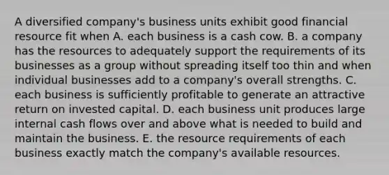 A diversified company's business units exhibit good financial resource fit when A. each business is a cash cow. B. a company has the resources to adequately support the requirements of its businesses as a group without spreading itself too thin and when individual businesses add to a company's overall strengths. C. each business is sufficiently profitable to generate an attractive return on invested capital. D. each business unit produces large internal cash flows over and above what is needed to build and maintain the business. E. the resource requirements of each business exactly match the company's available resources.