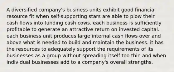 A diversified company's business units exhibit good financial resource fit when self-supporting stars are able to plow their cash flows into funding cash cows. each business is sufficiently profitable to generate an attractive return on invested capital. each business unit produces large internal cash flows over and above what is needed to build and maintain the business. it has the resources to adequately support the requirements of its businesses as a group without spreading itself too thin and when individual businesses add to a company's overall strengths.