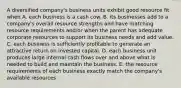 A diversified company's business units exhibit good resource fit when A. each business is a cash cow. B. its businesses add to a company's overall resource strengths and have matching resource requirements and/or when the parent has adequate corporate resources to support its business needs and add value. C. each business is sufficiently profitable to generate an attractive return on invested capital. D. each business unit produces large internal cash flows over and above what is needed to build and maintain the business. E. the resource requirements of each business exactly match the company's available resources