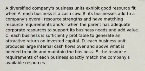 A diversified company's business units exhibit good resource fit when A. each business is a cash cow. B. its businesses add to a company's overall resource strengths and have matching resource requirements and/or when the parent has adequate corporate resources to support its business needs and add value. C. each business is sufficiently profitable to generate an attractive return on invested capital. D. each business unit produces large internal cash flows over and above what is needed to build and maintain the business. E. the resource requirements of each business exactly match the company's available resources