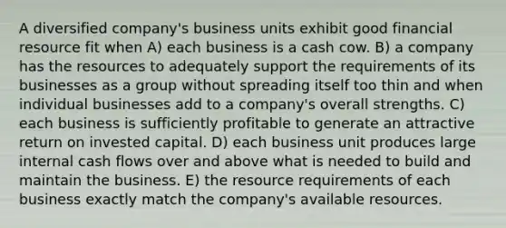 A diversified company's business units exhibit good financial resource fit when A) each business is a cash cow. B) a company has the resources to adequately support the requirements of its businesses as a group without spreading itself too thin and when individual businesses add to a company's overall strengths. C) each business is sufficiently profitable to generate an attractive return on invested capital. D) each business unit produces large internal cash flows over and above what is needed to build and maintain the business. E) the resource requirements of each business exactly match the company's available resources.