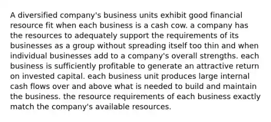 A diversified company's business units exhibit good financial resource fit when each business is a cash cow. a company has the resources to adequately support the requirements of its businesses as a group without spreading itself too thin and when individual businesses add to a company's overall strengths. each business is sufficiently profitable to generate an attractive return on invested capital. each business unit produces large internal cash flows over and above what is needed to build and maintain the business. the resource requirements of each business exactly match the company's available resources.