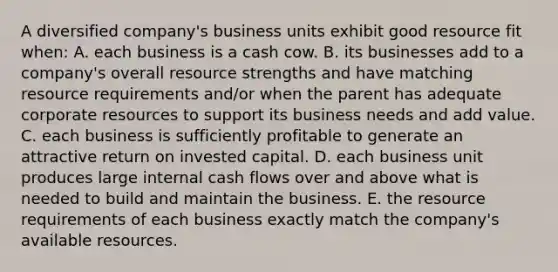 A diversified company's business units exhibit good resource fit when: A. each business is a cash cow. B. its businesses add to a company's overall resource strengths and have matching resource requirements and/or when the parent has adequate corporate resources to support its business needs and add value. C. each business is sufficiently profitable to generate an attractive return on invested capital. D. each business unit produces large internal cash flows over and above what is needed to build and maintain the business. E. the resource requirements of each business exactly match the company's available resources.