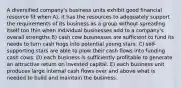 A diversified company's business units exhibit good financial resource fit when A). it has the resources to adequately support the requirements of its business as a group without spreading itself too thin when individual businesses add to a company's overall strengths B) cash cow businesses are sufficient to fund its needs to turn cash hogs into potential young stars. C) self-supporting stars are able to plow their cash flows into funding cash cows. D) each business is sufficiently profitable to generate an attractive return on invested capital. E) each business unit produces large internal cash flows over and above what is needed to build and maintain the business.