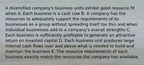 A diversified company's business units exhibit good resource fit when A. Each business is a cash cow B. A company has the resources to adequately support the requirements of its businesses as a group without spreading itself too thin and when individual businesses add to a company's overall strengths C. Each business is sufficiently profitable to generate an attractive return on invested capital D. Each business unit produces large internal cash flows over and above what is needed to build and maintain the business E. The resource requirements of each business exactly match the resources the company has available