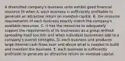 A diversified company's business units exhibit good financial resource fit when A. each business is sufficiently profitable to generate an attractive return on invested capital. B. the resource requirements of each business exactly match the company's available resources. C. it has the resources to adequately support the requirements of its businesses as a group without spreading itself too thin and when individual businesses add to a company's overall strengths. D. each business unit produces large internal cash flows over and above what is needed to build and maintain the business. E. each business is sufficiently profitable to generate an attractive return on invested capital.