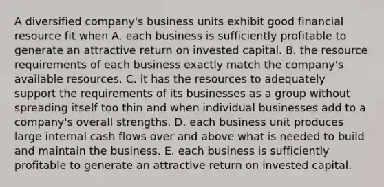 A diversified company's business units exhibit good financial resource fit when A. each business is sufficiently profitable to generate an attractive return on invested capital. B. the resource requirements of each business exactly match the company's available resources. C. it has the resources to adequately support the requirements of its businesses as a group without spreading itself too thin and when individual businesses add to a company's overall strengths. D. each business unit produces large internal cash flows over and above what is needed to build and maintain the business. E. each business is sufficiently profitable to generate an attractive return on invested capital.