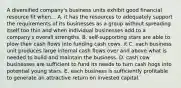 A diversified company's business units exhibit good financial resource fit when... A. it has the resources to adequately support the requirements of its businesses as a group without spreading itself too thin and when individual businesses add to a company's overall strengths. B. self-supporting stars are able to plow their cash flows into funding cash cows. it C. each business unit produces large internal cash flows over and above what is needed to build and maintain the business. D. cash cow businesses are sufficient to fund its needs to turn cash hogs into potential young stars. E. each business is sufficiently profitable to generate an attractive return on invested capital.