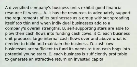 A diversified company's business units exhibit good financial resource fit when... A. it has the resources to adequately support the requirements of its businesses as a group without spreading itself too thin and when individual businesses add to a company's overall strengths. B. self-supporting stars are able to plow their cash flows into funding cash cows. it C. each business unit produces large internal cash flows over and above what is needed to build and maintain the business. D. cash cow businesses are sufficient to fund its needs to turn cash hogs into potential young stars. E. each business is sufficiently profitable to generate an attractive return on invested capital.