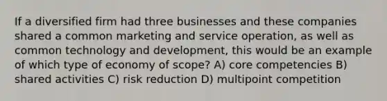 If a diversified firm had three businesses and these companies shared a common marketing and service operation, as well as common technology and development, this would be an example of which type of economy of scope? A) core competencies B) shared activities C) risk reduction D) multipoint competition