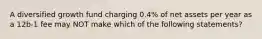 A diversified growth fund charging 0.4% of net assets per year as a 12b-1 fee may NOT make which of the following statements?