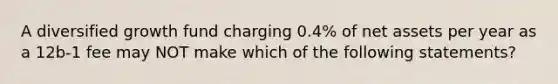 A diversified growth fund charging 0.4% of net assets per year as a 12b-1 fee may NOT make which of the following statements?