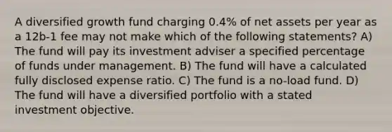 A diversified growth fund charging 0.4% of net assets per year as a 12b-1 fee may not make which of the following statements? A) The fund will pay its investment adviser a specified percentage of funds under management. B) The fund will have a calculated fully disclosed expense ratio. C) The fund is a no-load fund. D) The fund will have a diversified portfolio with a stated investment objective.