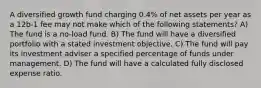 A diversified growth fund charging 0.4% of net assets per year as a 12b-1 fee may not make which of the following statements? A) The fund is a no-load fund. B) The fund will have a diversified portfolio with a stated investment objective. C) The fund will pay its investment adviser a specified percentage of funds under management. D) The fund will have a calculated fully disclosed expense ratio.