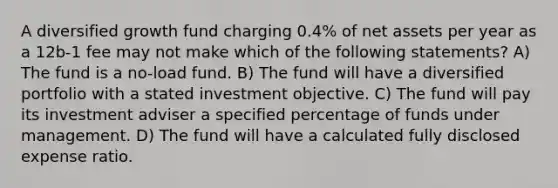 A diversified growth fund charging 0.4% of net assets per year as a 12b-1 fee may not make which of the following statements? A) The fund is a no-load fund. B) The fund will have a diversified portfolio with a stated investment objective. C) The fund will pay its investment adviser a specified percentage of funds under management. D) The fund will have a calculated fully disclosed expense ratio.