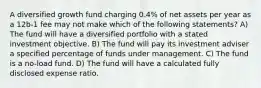 A diversified growth fund charging 0.4% of net assets per year as a 12b-1 fee may not make which of the following statements? A) The fund will have a diversified portfolio with a stated investment objective. B) The fund will pay its investment adviser a specified percentage of funds under management. C) The fund is a no-load fund. D) The fund will have a calculated fully disclosed expense ratio.