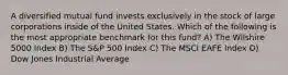 A diversified mutual fund invests exclusively in the stock of large corporations inside of the United States. Which of the following is the most appropriate benchmark for this fund? A) The Wilshire 5000 Index B) The S&P 500 Index C) The MSCI EAFE Index D) Dow Jones Industrial Average