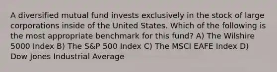 A diversified mutual fund invests exclusively in the stock of large corporations inside of the United States. Which of the following is the most appropriate benchmark for this fund? A) The Wilshire 5000 Index B) The S&P 500 Index C) The MSCI EAFE Index D) Dow Jones Industrial Average