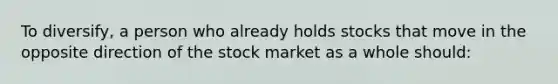 To diversify, a person who already holds stocks that move in the opposite direction of the stock market as a whole should: