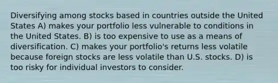 Diversifying among stocks based in countries outside the United States A) makes your portfolio less vulnerable to conditions in the United States. B) is too expensive to use as a means of diversification. C) makes your portfolio's returns less volatile because foreign stocks are less volatile than U.S. stocks. D) is too risky for individual investors to consider.