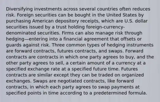 Diversifying investments across several countries often reduces risk. Foreign securities can be bought in the United States by purchasing American depository receipts, which are U.S. dollar securities issued by a trust holding foreign-currency-denominated securities. Firms can also manage risk through hedging—entering into a financial agreement that offsets or guards against risk. Three common types of hedging instruments are forward contracts, futures contracts, and swaps. Forward contracts are contracts in which one party agrees to buy, and the other party agrees to sell, a certain amount of a currency at a specified exchange rate at a specified future time. Futures contracts are similar except they can be traded on organized exchanges. Swaps are negotiated contracts, like forward contracts, in which each party agrees to swap payments at specified points in time according to a predetermined formula.