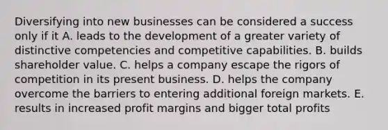 Diversifying into new businesses can be considered a success only if it A. leads to the development of a greater variety of distinctive competencies and competitive capabilities. B. builds shareholder value. C. helps a company escape the rigors of competition in its present business. D. helps the company overcome the barriers to entering additional foreign markets. E. results in increased profit margins and bigger total profits