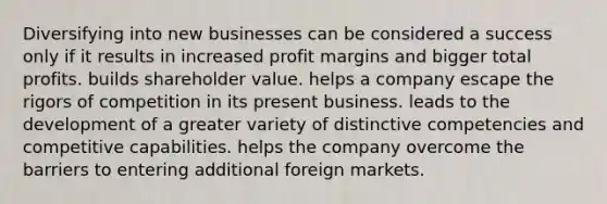 Diversifying into new businesses can be considered a success only if it results in increased profit margins and bigger total profits. builds shareholder value. helps a company escape the rigors of competition in its present business. leads to the development of a greater variety of distinctive competencies and competitive capabilities. helps the company overcome the barriers to entering additional foreign markets.