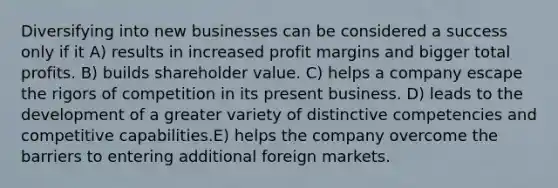 Diversifying into new businesses can be considered a success only if it A) results in increased profit margins and bigger total profits. B) builds shareholder value. C) helps a company escape the rigors of competition in its present business. D) leads to the development of a greater variety of distinctive competencies and competitive capabilities.E) helps the company overcome the barriers to entering additional foreign markets.