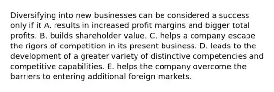 Diversifying into new businesses can be considered a success only if it A. results in increased profit margins and bigger total profits. B. builds shareholder value. C. helps a company escape the rigors of competition in its present business. D. leads to the development of a greater variety of distinctive competencies and competitive capabilities. E. helps the company overcome the barriers to entering additional foreign markets.