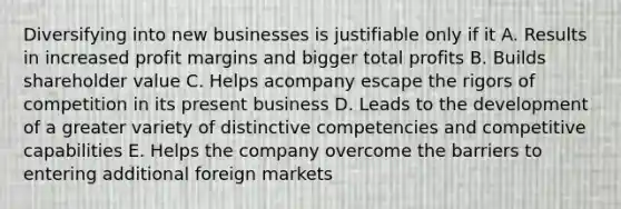 Diversifying into new businesses is justifiable only if it A. Results in increased profit margins and bigger total profits B. Builds shareholder value C. Helps acompany escape the rigors of competition in its present business D. Leads to the development of a greater variety of distinctive competencies and competitive capabilities E. Helps the company overcome the barriers to entering additional foreign markets