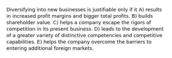 Diversifying into new businesses is justifiable only if it A) results in increased profit margins and bigger total profits. B) builds shareholder value. C) helps a company escape the rigors of competition in its present business. D) leads to the development of a greater variety of distinctive competencies and competitive capabilities. E) helps the company overcome the barriers to entering additional foreign markets.