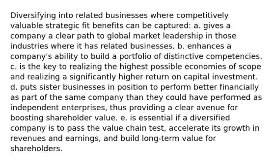 Diversifying into related businesses where competitively valuable strategic fit benefits can be captured: a. gives a company a clear path to global market leadership in those industries where it has related businesses. b. enhances a company's ability to build a portfolio of distinctive competencies. c. is the key to realizing the highest possible economies of scope and realizing a significantly higher return on capital investment. d. puts sister businesses in position to perform better financially as part of the same company than they could have performed as independent enterprises, thus providing a clear avenue for boosting shareholder value. e. is essential if a diversified company is to pass the value chain test, accelerate its growth in revenues and earnings, and build long-term value for shareholders.