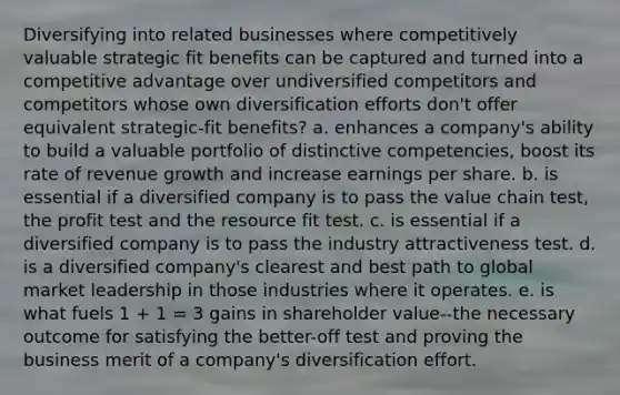 Diversifying into related businesses where competitively valuable strategic fit benefits can be captured and turned into a competitive advantage over undiversified competitors and competitors whose own diversification efforts don't offer equivalent strategic-fit benefits? a. enhances a company's ability to build a valuable portfolio of distinctive competencies, boost its rate of revenue growth and increase earnings per share. b. is essential if a diversified company is to pass the value chain test, the profit test and the resource fit test. c. is essential if a diversified company is to pass the industry attractiveness test. d. is a diversified company's clearest and best path to global market leadership in those industries where it operates. e. is what fuels 1 + 1 = 3 gains in shareholder value--the necessary outcome for satisfying the better-off test and proving the business merit of a company's diversification effort.