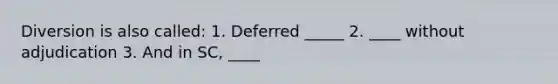 Diversion is also called: 1. Deferred _____ 2. ____ without adjudication 3. And in SC, ____