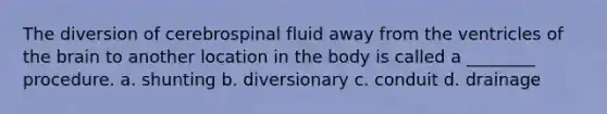 The diversion of cerebrospinal fluid away from the ventricles of the brain to another location in the body is called a ________ procedure. a. shunting b. diversionary c. conduit d. drainage