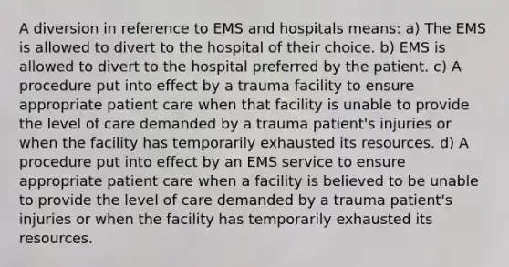 A diversion in reference to EMS and hospitals means: a) The EMS is allowed to divert to the hospital of their choice. b) EMS is allowed to divert to the hospital preferred by the patient. c) A procedure put into effect by a trauma facility to ensure appropriate patient care when that facility is unable to provide the level of care demanded by a trauma patient's injuries or when the facility has temporarily exhausted its resources. d) A procedure put into effect by an EMS service to ensure appropriate patient care when a facility is believed to be unable to provide the level of care demanded by a trauma patient's injuries or when the facility has temporarily exhausted its resources.