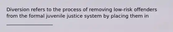 Diversion refers to the process of removing low-risk offenders from the formal juvenile justice system by placing them in ___________________