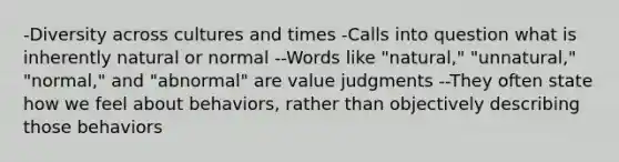 -Diversity across cultures and times -Calls into question what is inherently natural or normal --Words like "natural," "unnatural," "normal," and "abnormal" are value judgments --They often state how we feel about behaviors, rather than objectively describing those behaviors