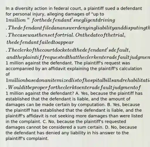 In a diversity action in federal court, a plaintiff sued a defendant for personal injury, alleging damages of "up to 1 million" for the defendant's negligent driving. The defendant filed an answer denying liability and disputing the plaintiff's damages. The case was then set for trial. On the date of the trial, the defendant failed to appear. The clerk of the court docketed the defendant's default, and the plaintiff requested that the clerk enter a default judgment for1 million against the defendant. The plaintiff's request was accompanied by an affidavit explaining the plaintiff's calculation of 1 million based on an itemized list of hospital bills and rehabilitation expenses related to the plaintiff's injuries. Would it be proper for the clerk to enter a default judgment of1 million against the defendant? A. Yes, because the plaintiff has established that the defendant is liable, and the amount of damages can be made certain by computation. B. Yes, because the plaintiff has established that the defendant is liable, and the plaintiff's affidavit is not seeking more damages than were listed in the complaint. C. No, because the plaintiff's requested damages cannot be considered a sum certain. D. No, because the defendant has denied any liability in his answer to the plaintiff's complaint.