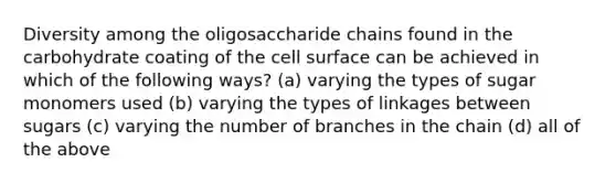 Diversity among the oligosaccharide chains found in the carbohydrate coating of the cell surface can be achieved in which of the following ways? (a) varying the types of sugar monomers used (b) varying the types of linkages between sugars (c) varying the number of branches in the chain (d) all of the above