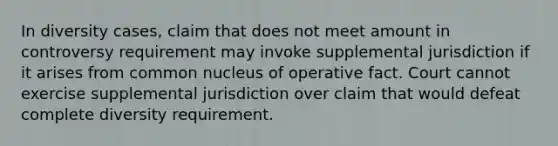 In diversity cases, claim that does not meet amount in controversy requirement may invoke supplemental jurisdiction if it arises from common nucleus of operative fact. Court cannot exercise supplemental jurisdiction over claim that would defeat complete diversity requirement.